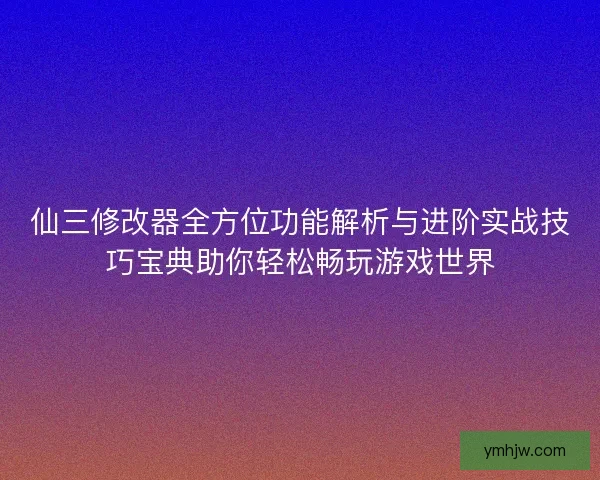 仙三修改器全方位功能解析与进阶实战技巧宝典助你轻松畅玩游戏世界