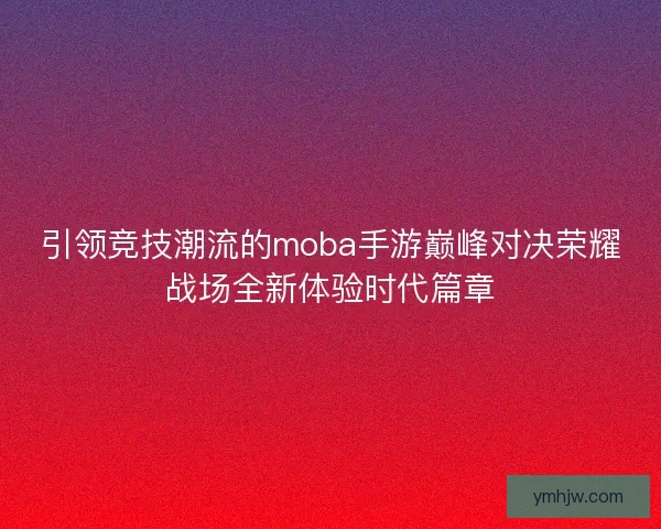 引领竞技潮流的moba手游巅峰对决荣耀战场全新体验时代篇章