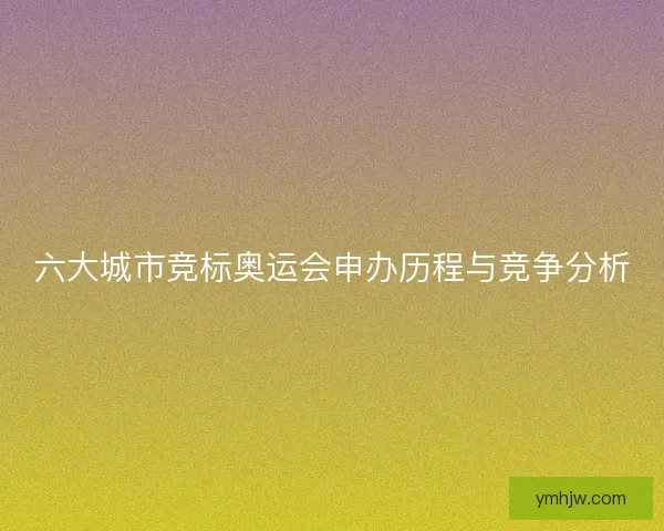 六大城市竞标奥运会申办历程与竞争分析