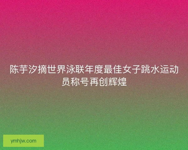 陈芋汐摘世界泳联年度最佳女子跳水运动员称号再创辉煌