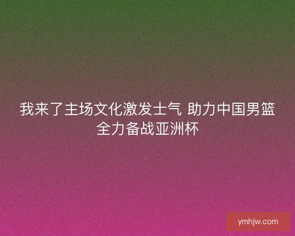 我来了主场文化激发士气 助力中国男篮全力备战亚洲杯
