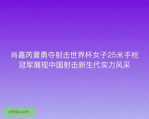 肖嘉芮萱勇夺射击世界杯女子25米手枪冠军展现中国射击新生代实力风采