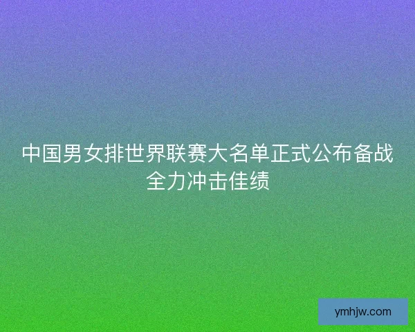 中国男女排世界联赛大名单正式公布备战全力冲击佳绩