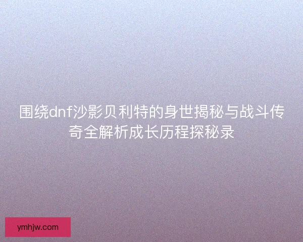 围绕dnf沙影贝利特的身世揭秘与战斗传奇全解析成长历程探秘录