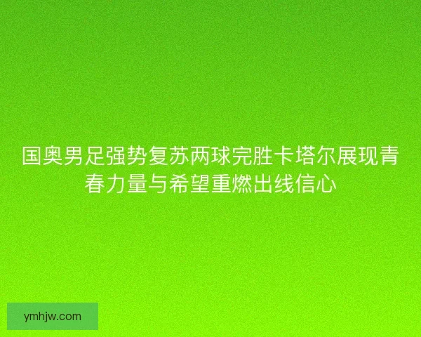国奥男足强势复苏两球完胜卡塔尔展现青春力量与希望重燃出线信心