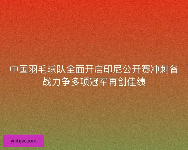 中国羽毛球队全面开启印尼公开赛冲刺备战力争多项冠军再创佳绩