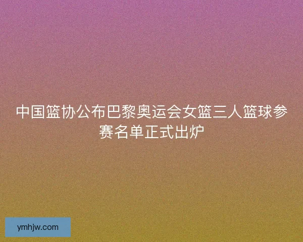 中国篮协公布巴黎奥运会女篮三人篮球参赛名单正式出炉