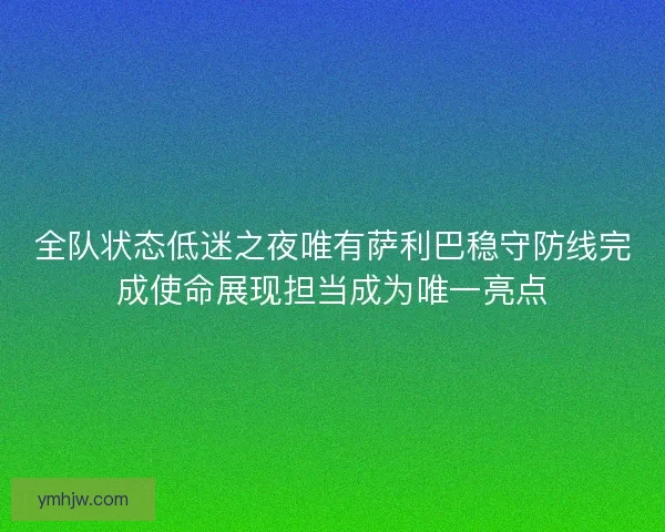 全队状态低迷之夜唯有萨利巴稳守防线完成使命展现担当成为唯一亮点